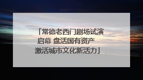常德老西门剧场试演启幕 盘活国有资产 激活城市文化新活力