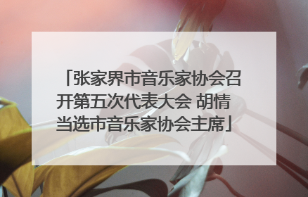 张家界市音乐家协会召开第五次代表大会 胡情当选市音乐家协会主席