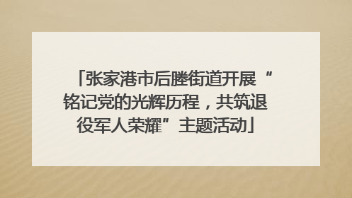 张家港市后塍街道开展“铭记党的光辉历程，共筑退役军人荣耀”主题活动