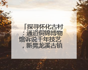 探寻怀化古村：通道侗锦博物馆诉说千年技艺，新晃龙溪古镇石墙镌刻商埠繁华