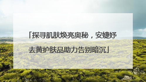 探寻肌肤焕亮奥秘，安婕妤去黄护肤品助力告别暗沉