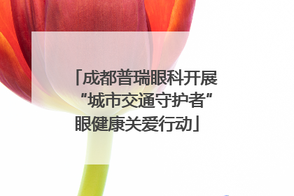 成都普瑞眼科开展“城市交通守护者”眼健康关爱行动