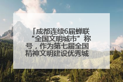 成都连续6届蝉联“全国文明城市”称号，作为第七届全国精神文明建设优秀城市代表参会