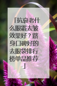 抗衰老什么眼霜去皱效果好？跻身口碑好的去眼袋排行榜单品推荐