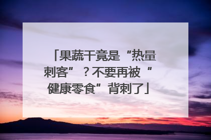 果蔬干竟是“热量刺客”？不要再被“健康零食”背刺了