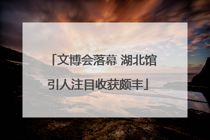 文博会落幕 湖北馆引人注目收获颇丰