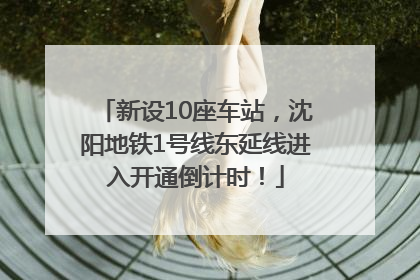 新设10座车站，沈阳地铁1号线东延线进入开通倒计时！