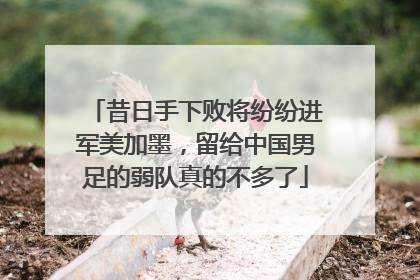 昔日手下败将纷纷进军美加墨，留给中国男足的弱队真的不多了