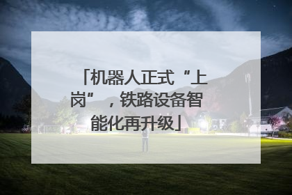 机器人正式“上岗”，铁路设备智能化再升级