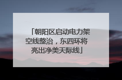 朝阳区启动电力架空线整治，东四环将亮出净美天际线