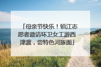 母亲节快乐！镇江志愿者邀请环卫女工游西津渡，尝特色河豚面