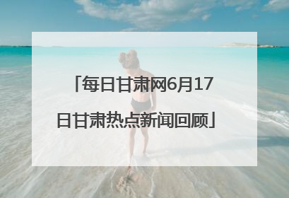 每日甘肃网6月17日甘肃热点新闻回顾