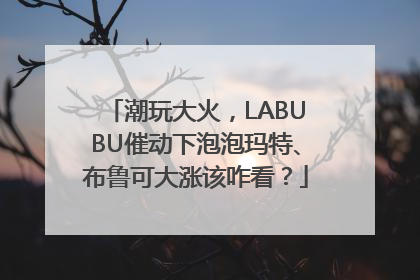潮玩大火，LABUBU催动下泡泡玛特、布鲁可大涨该咋看？