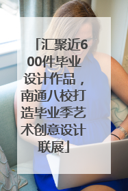 汇聚近600件毕业设计作品，南通八校打造毕业季艺术创意设计联展