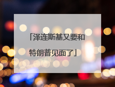 泽连斯基又要和特朗普见面了