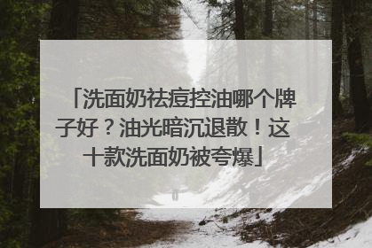 洗面奶祛痘控油哪个牌子好？油光暗沉退散！这十款洗面奶被夸爆