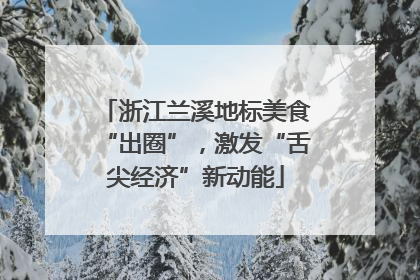 浙江兰溪地标美食“出圈”，激发“舌尖经济”新动能