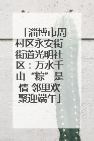 淄博市周村区永安街街道光明社区：万水千山“粽”是情 邻里欢聚迎端午