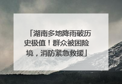 湖南多地降雨破历史极值！群众被困险境，消防紧急救援