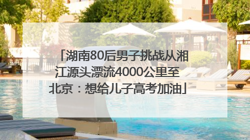 湖南80后男子挑战从湘江源头漂流4000公里至北京：想给儿子高考加油