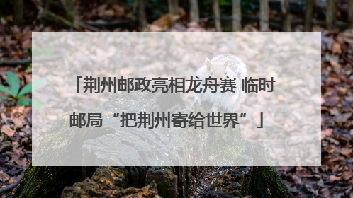 荆州邮政亮相龙舟赛 临时邮局“把荆州寄给世界”