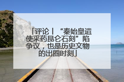 评论丨“秦始皇遣使采药昆仑石刻”陷争议，也是历史文物的出圈时刻