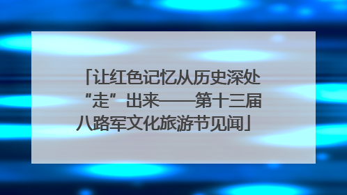 让红色记忆从历史深处“走”出来——第十三届八路军文化旅游节见闻