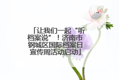 让我们一起“听档案说”！济南市钢城区国际档案日宣传周活动启动