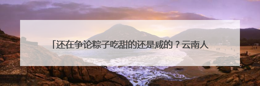 还在争论粽子吃甜的还是咸的？云南人已经把中药材和咖啡包进粽子了……