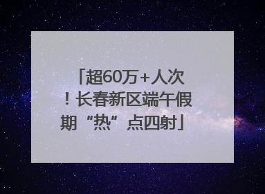 超60万+人次！长春新区端午假期“热”点四射