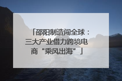 邵阳制造闯全球：三大产业借力跨境电商“乘风出海”