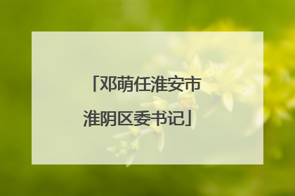 邓萌任淮安市淮阴区委书记
