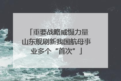 重要战略威慑力量 山东舰刷新我国航母事业多个“首次”