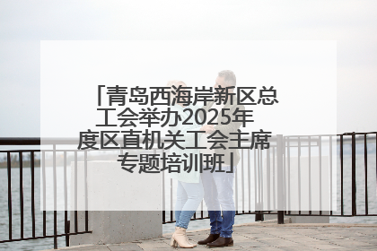 青岛西海岸新区总工会举办2025年度区直机关工会主席专题培训班