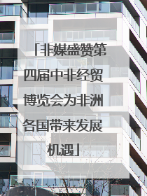 非媒盛赞第四届中非经贸博览会为非洲各国带来发展机遇