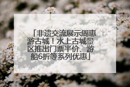 非遗交流展示周惠游古城！水上古城景区推出门票半价、游船6折等系列优惠