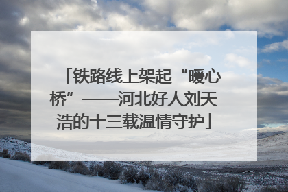 铁路线上架起“暖心桥”——河北好人刘天浩的十三载温情守护