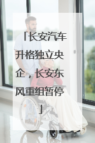 长安汽车升格独立央企，长安东风重组暂停