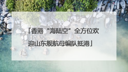 香港“海陆空”全方位欢迎山东舰航母编队抵港