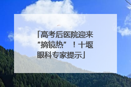 高考后医院迎来“摘镜热”！十堰眼科专家提示