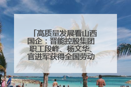 高质量发展看山西国企：晋能控股集团职工段峰、杨文华、官进军获得全国劳动模范荣誉称号