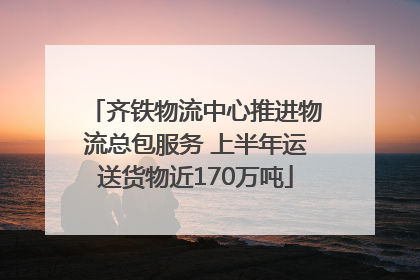 齐铁物流中心推进物流总包服务 上半年运送货物近170万吨