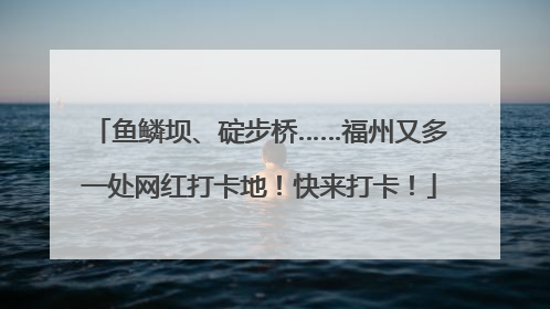 鱼鳞坝、碇步桥……福州又多一处网红打卡地！快来打卡！