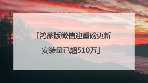 鸿蒙版微信迎重磅更新 安装量已超510万