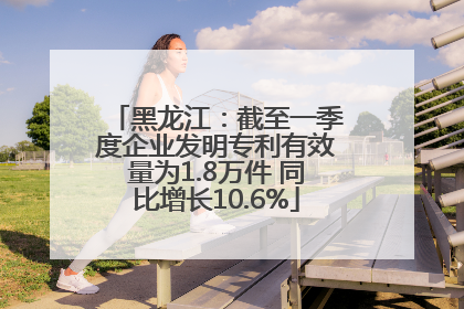 黑龙江：截至一季度企业发明专利有效量为1.8万件 同比增长10.6%