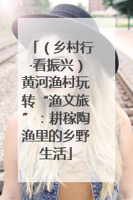 （乡村行·看振兴）黄河渔村玩转“渔文旅”：耕稼陶渔里的乡野生活