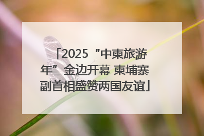 2025“中柬旅游年”金边开幕 柬埔寨副首相盛赞两国友谊