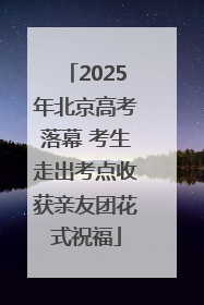 2025年北京高考落幕 考生走出考点收获亲友团花式祝福