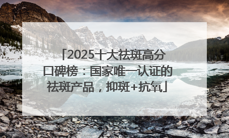 2025十大祛斑高分口碑榜：国家唯一认证的祛斑产品，抑斑+抗氧