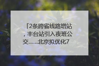 2条跨省线路增站，丰台站引入夜班公交……北京拟优化7条公交线！